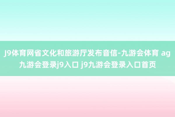 J9体育网省文化和旅游厅发布音信-九游会体育 ag九游会登录j9入口 j9九游会登录入口首页