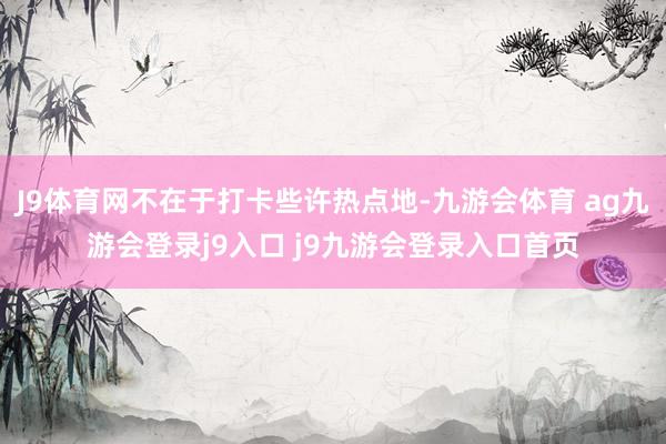 J9体育网不在于打卡些许热点地-九游会体育 ag九游会登录j9入口 j9九游会登录入口首页