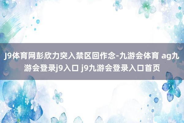 J9体育网彭欣力突入禁区回作念-九游会体育 ag九游会登录j9入口 j9九游会登录入口首页