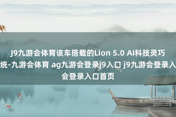 J9九游会体育该车搭载的Lion 5.0 AI科技灵巧座舱系统-九游会体育 ag九游会登录j9入口 j9九游会登录入口首页